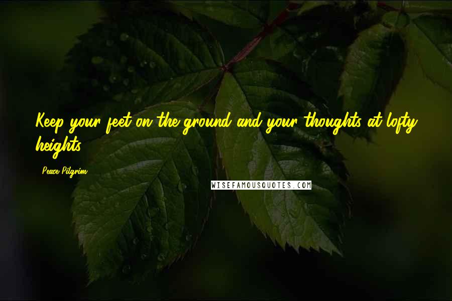 Peace Pilgrim Quotes: Keep your feet on the ground and your thoughts at lofty heights.