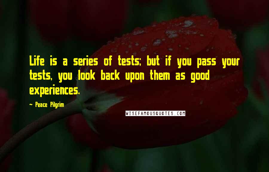 Peace Pilgrim Quotes: Life is a series of tests; but if you pass your tests, you look back upon them as good experiences.