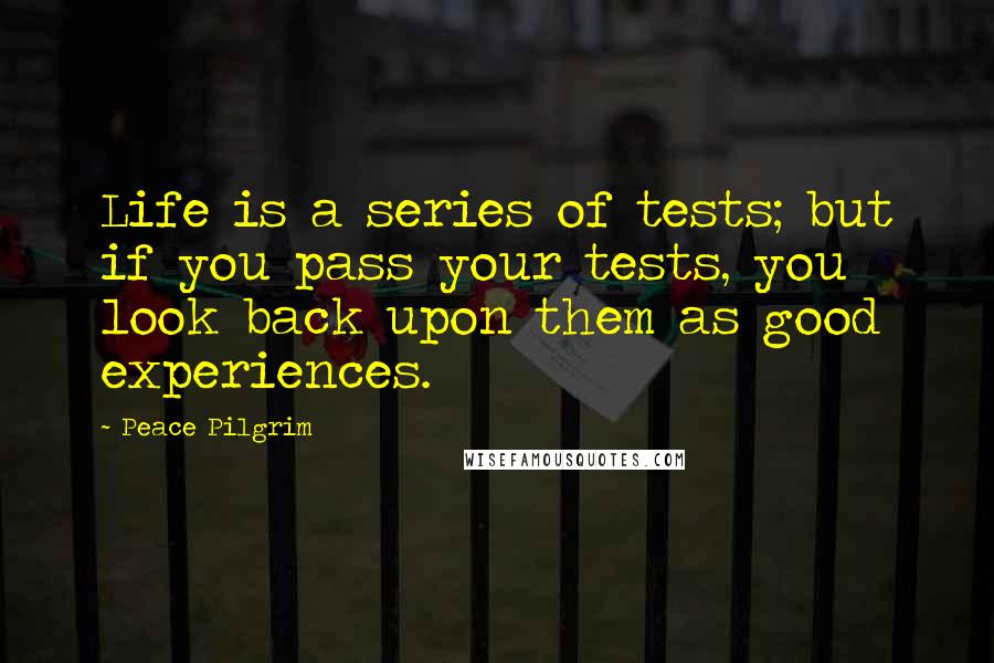 Peace Pilgrim Quotes: Life is a series of tests; but if you pass your tests, you look back upon them as good experiences.