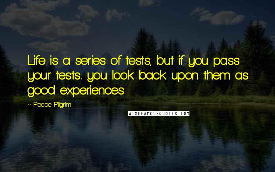 Peace Pilgrim Quotes: Life is a series of tests; but if you pass your tests, you look back upon them as good experiences.