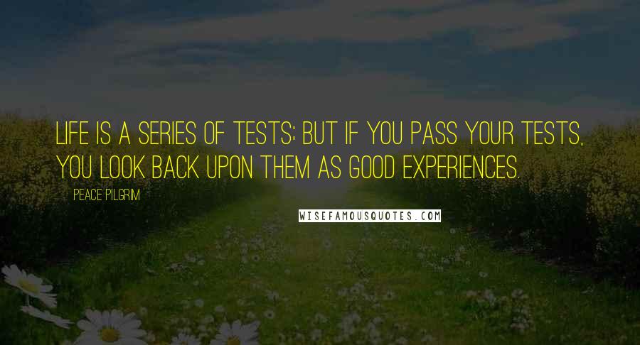 Peace Pilgrim Quotes: Life is a series of tests; but if you pass your tests, you look back upon them as good experiences.