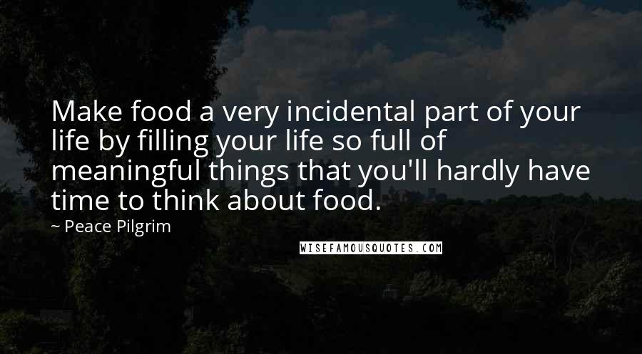 Peace Pilgrim Quotes: Make food a very incidental part of your life by filling your life so full of meaningful things that you'll hardly have time to think about food.