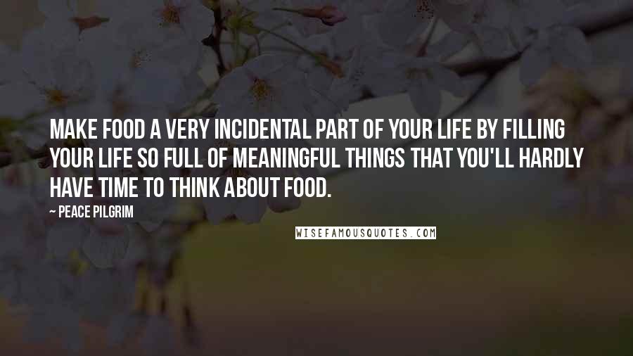Peace Pilgrim Quotes: Make food a very incidental part of your life by filling your life so full of meaningful things that you'll hardly have time to think about food.