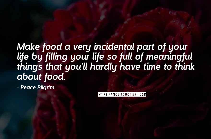 Peace Pilgrim Quotes: Make food a very incidental part of your life by filling your life so full of meaningful things that you'll hardly have time to think about food.