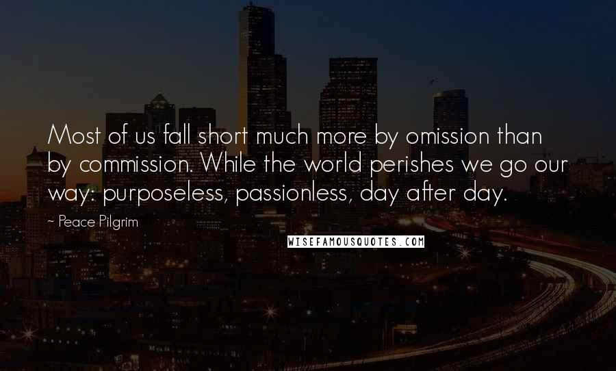 Peace Pilgrim Quotes: Most of us fall short much more by omission than by commission. While the world perishes we go our way: purposeless, passionless, day after day.