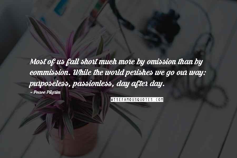 Peace Pilgrim Quotes: Most of us fall short much more by omission than by commission. While the world perishes we go our way: purposeless, passionless, day after day.