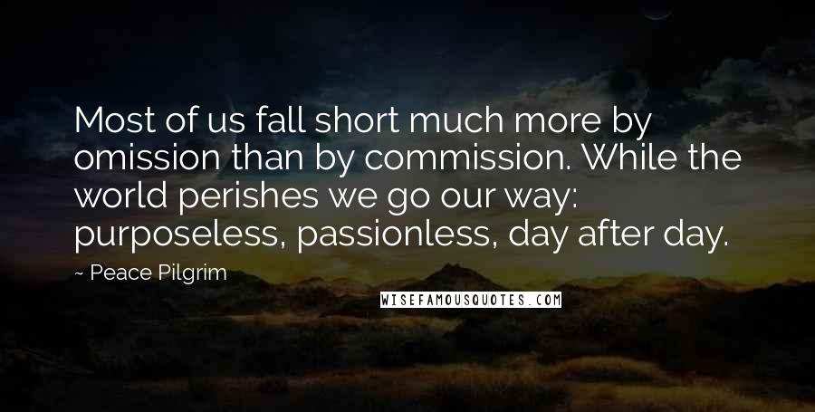 Peace Pilgrim Quotes: Most of us fall short much more by omission than by commission. While the world perishes we go our way: purposeless, passionless, day after day.