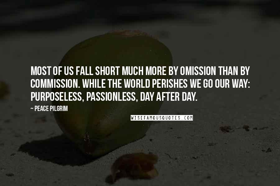 Peace Pilgrim Quotes: Most of us fall short much more by omission than by commission. While the world perishes we go our way: purposeless, passionless, day after day.