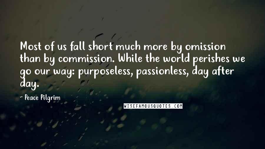 Peace Pilgrim Quotes: Most of us fall short much more by omission than by commission. While the world perishes we go our way: purposeless, passionless, day after day.