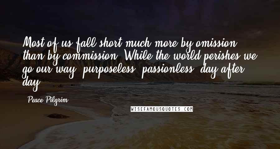 Peace Pilgrim Quotes: Most of us fall short much more by omission than by commission. While the world perishes we go our way: purposeless, passionless, day after day.