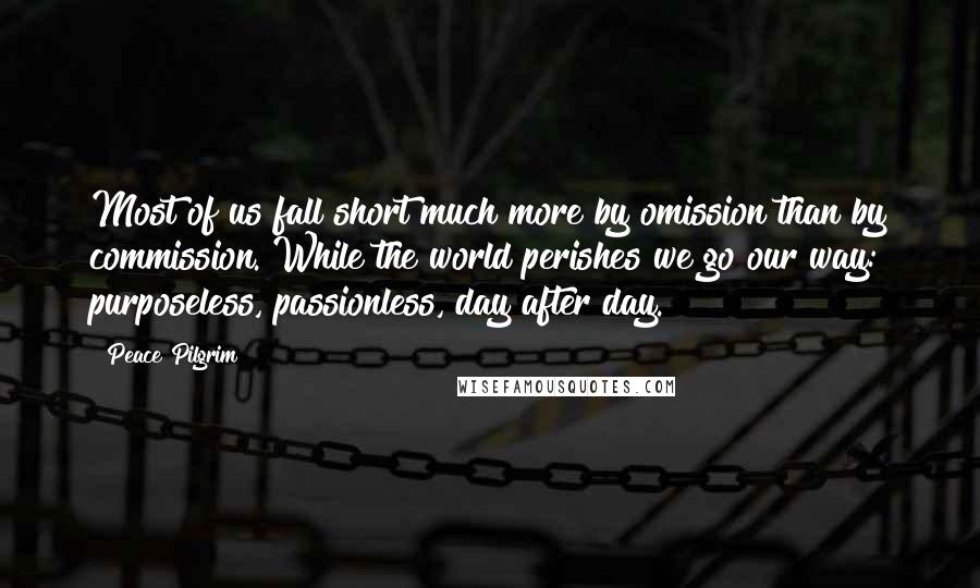 Peace Pilgrim Quotes: Most of us fall short much more by omission than by commission. While the world perishes we go our way: purposeless, passionless, day after day.