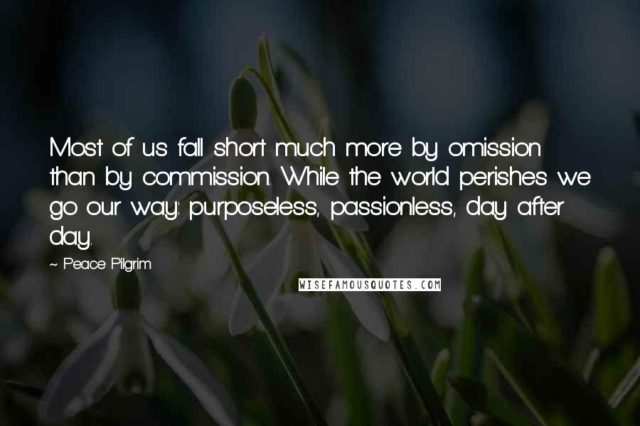 Peace Pilgrim Quotes: Most of us fall short much more by omission than by commission. While the world perishes we go our way: purposeless, passionless, day after day.