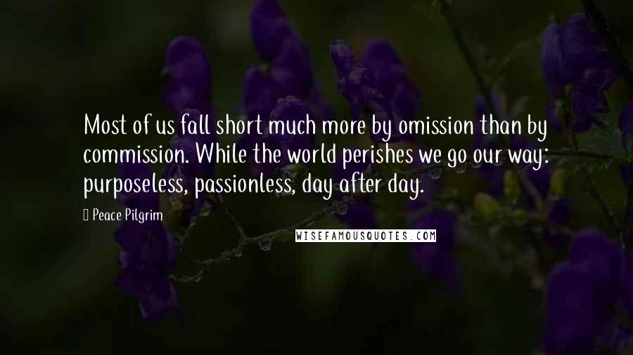 Peace Pilgrim Quotes: Most of us fall short much more by omission than by commission. While the world perishes we go our way: purposeless, passionless, day after day.