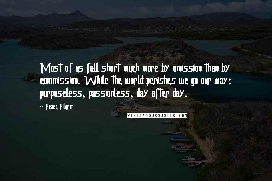 Peace Pilgrim Quotes: Most of us fall short much more by omission than by commission. While the world perishes we go our way: purposeless, passionless, day after day.