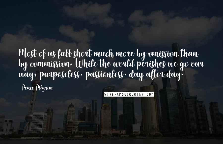 Peace Pilgrim Quotes: Most of us fall short much more by omission than by commission. While the world perishes we go our way: purposeless, passionless, day after day.