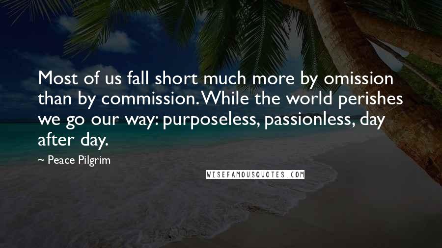 Peace Pilgrim Quotes: Most of us fall short much more by omission than by commission. While the world perishes we go our way: purposeless, passionless, day after day.