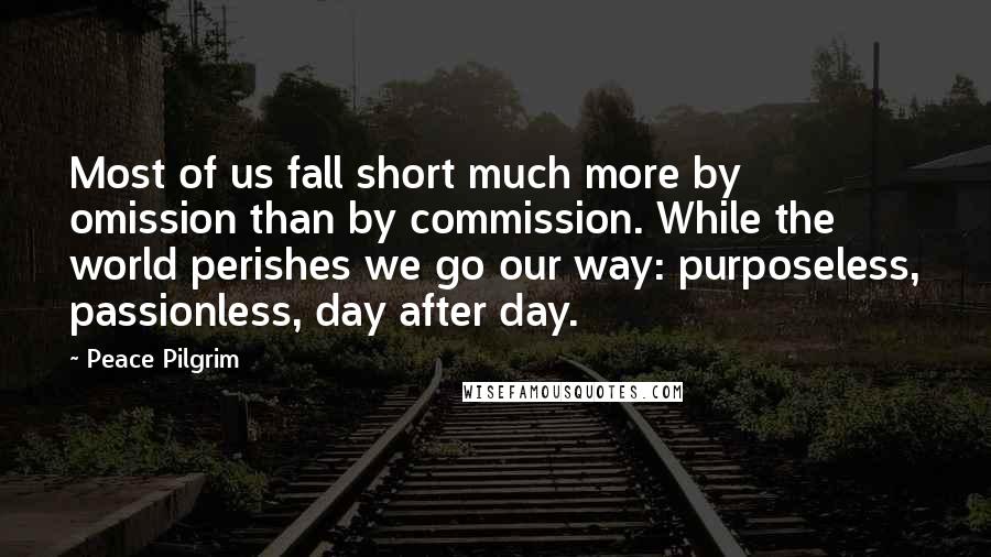 Peace Pilgrim Quotes: Most of us fall short much more by omission than by commission. While the world perishes we go our way: purposeless, passionless, day after day.