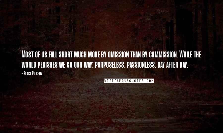 Peace Pilgrim Quotes: Most of us fall short much more by omission than by commission. While the world perishes we go our way: purposeless, passionless, day after day.