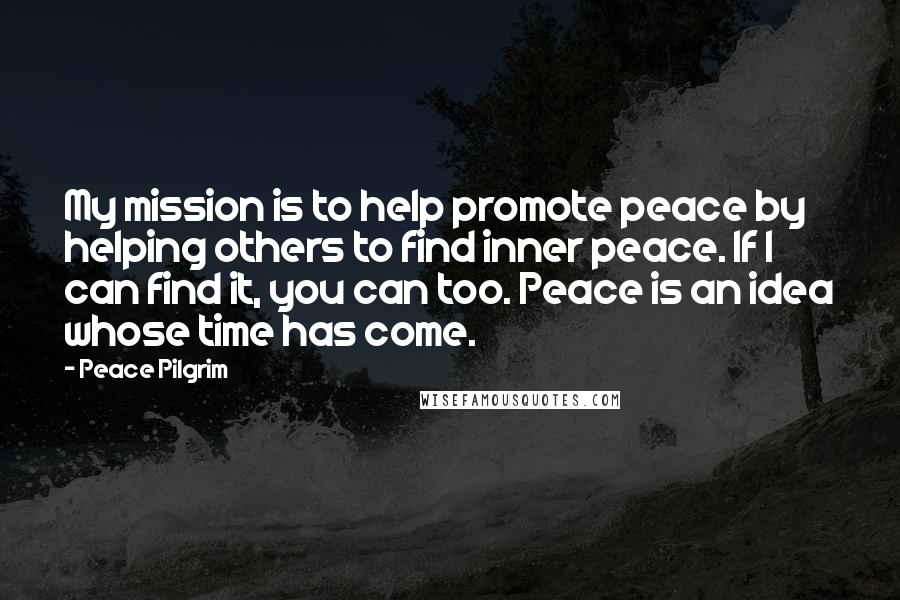 Peace Pilgrim Quotes: My mission is to help promote peace by helping others to find inner peace. If I can find it, you can too. Peace is an idea whose time has come.