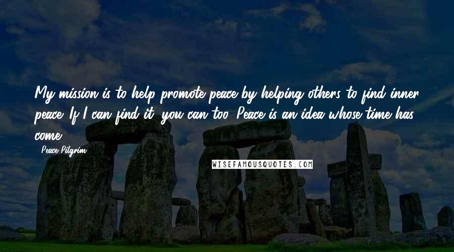 Peace Pilgrim Quotes: My mission is to help promote peace by helping others to find inner peace. If I can find it, you can too. Peace is an idea whose time has come.