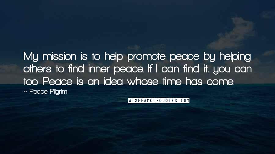 Peace Pilgrim Quotes: My mission is to help promote peace by helping others to find inner peace. If I can find it, you can too. Peace is an idea whose time has come.