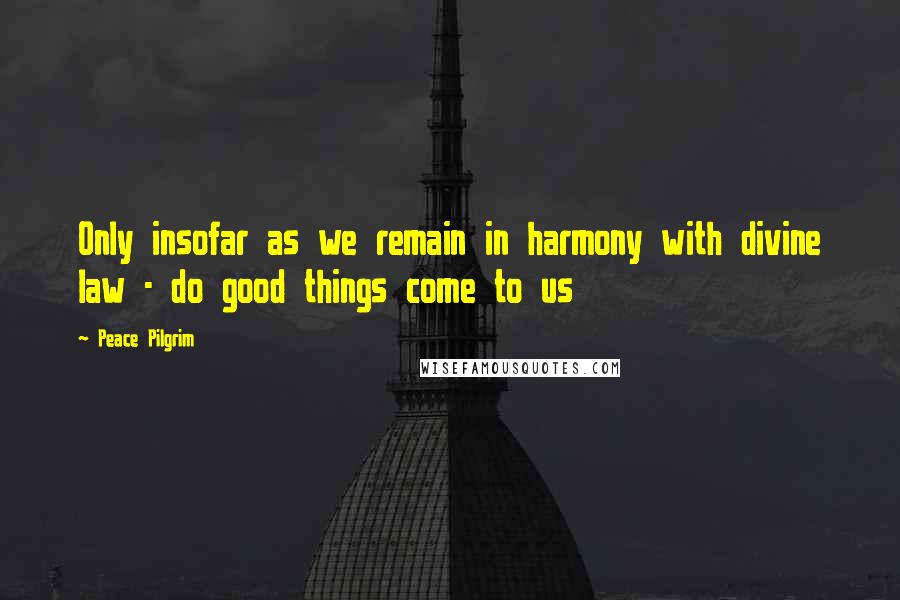 Peace Pilgrim Quotes: Only insofar as we remain in harmony with divine law - do good things come to us