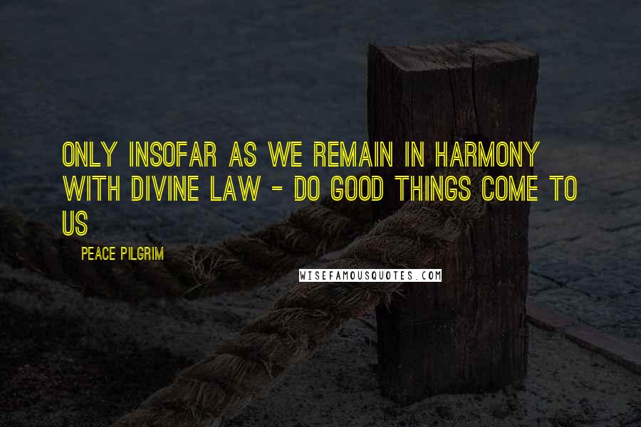 Peace Pilgrim Quotes: Only insofar as we remain in harmony with divine law - do good things come to us