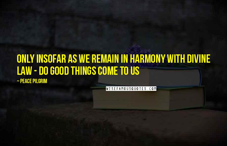 Peace Pilgrim Quotes: Only insofar as we remain in harmony with divine law - do good things come to us