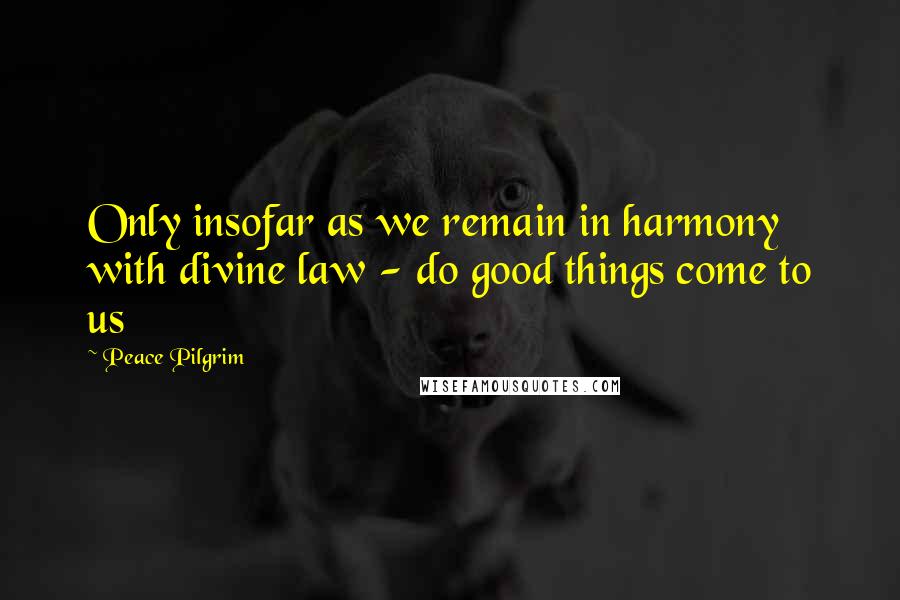 Peace Pilgrim Quotes: Only insofar as we remain in harmony with divine law - do good things come to us