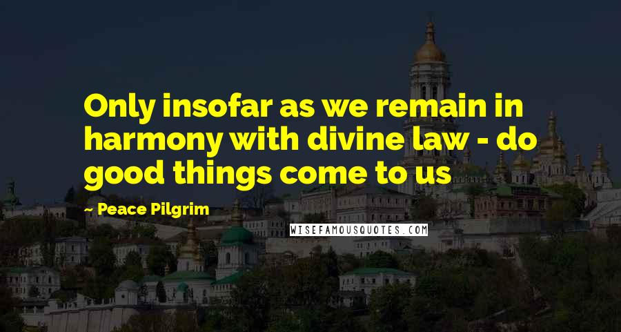 Peace Pilgrim Quotes: Only insofar as we remain in harmony with divine law - do good things come to us