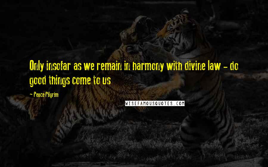 Peace Pilgrim Quotes: Only insofar as we remain in harmony with divine law - do good things come to us