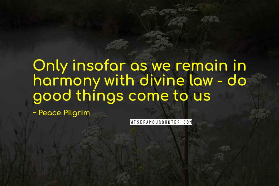 Peace Pilgrim Quotes: Only insofar as we remain in harmony with divine law - do good things come to us