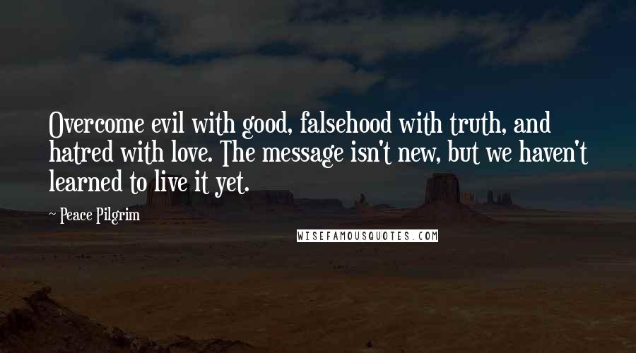 Peace Pilgrim Quotes: Overcome evil with good, falsehood with truth, and hatred with love. The message isn't new, but we haven't learned to live it yet.