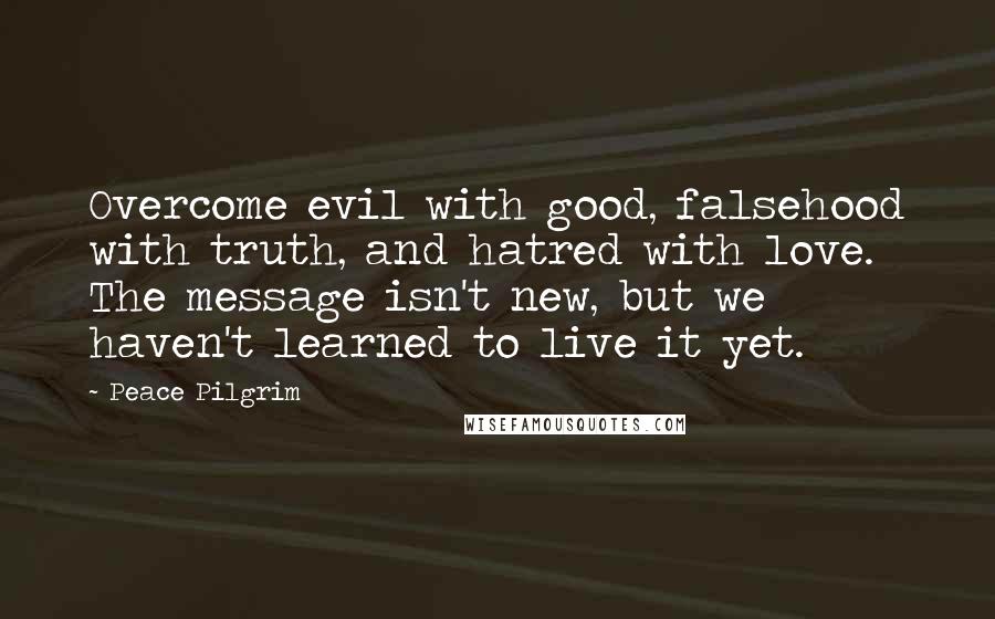 Peace Pilgrim Quotes: Overcome evil with good, falsehood with truth, and hatred with love. The message isn't new, but we haven't learned to live it yet.