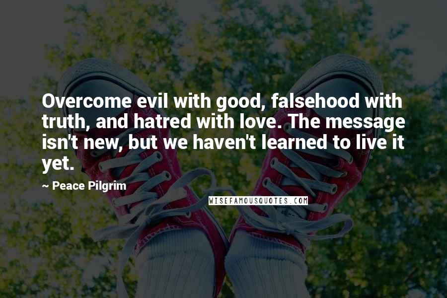 Peace Pilgrim Quotes: Overcome evil with good, falsehood with truth, and hatred with love. The message isn't new, but we haven't learned to live it yet.