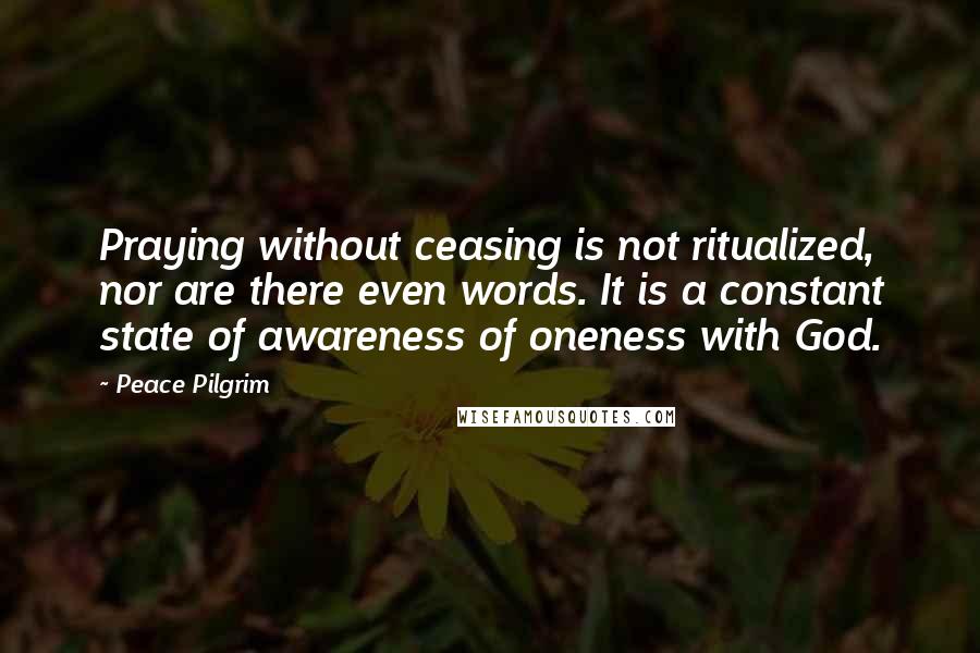 Peace Pilgrim Quotes: Praying without ceasing is not ritualized, nor are there even words. It is a constant state of awareness of oneness with God.