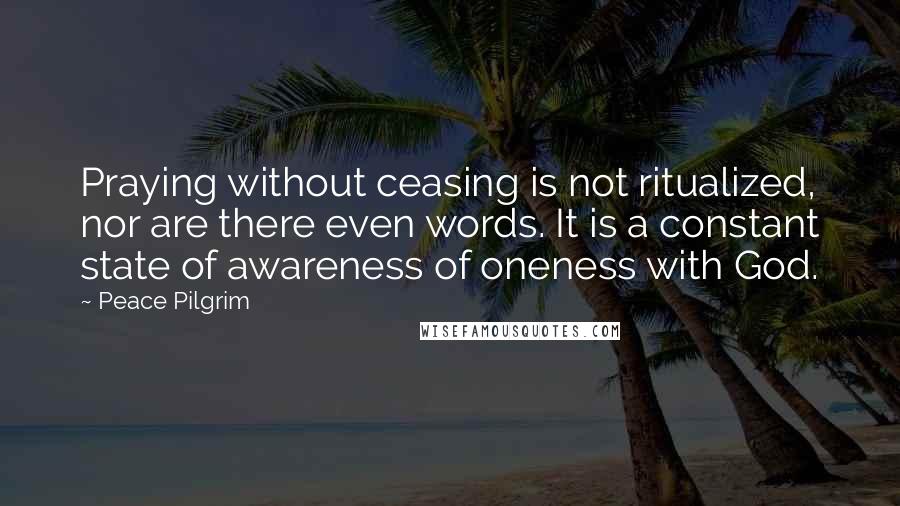 Peace Pilgrim Quotes: Praying without ceasing is not ritualized, nor are there even words. It is a constant state of awareness of oneness with God.