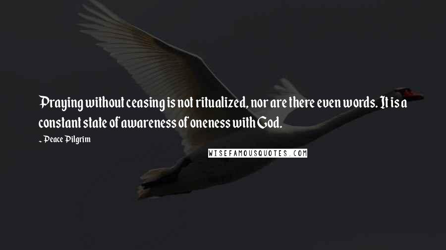 Peace Pilgrim Quotes: Praying without ceasing is not ritualized, nor are there even words. It is a constant state of awareness of oneness with God.