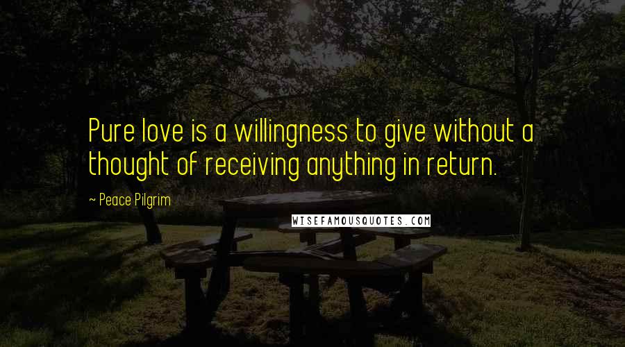 Peace Pilgrim Quotes: Pure love is a willingness to give without a thought of receiving anything in return.