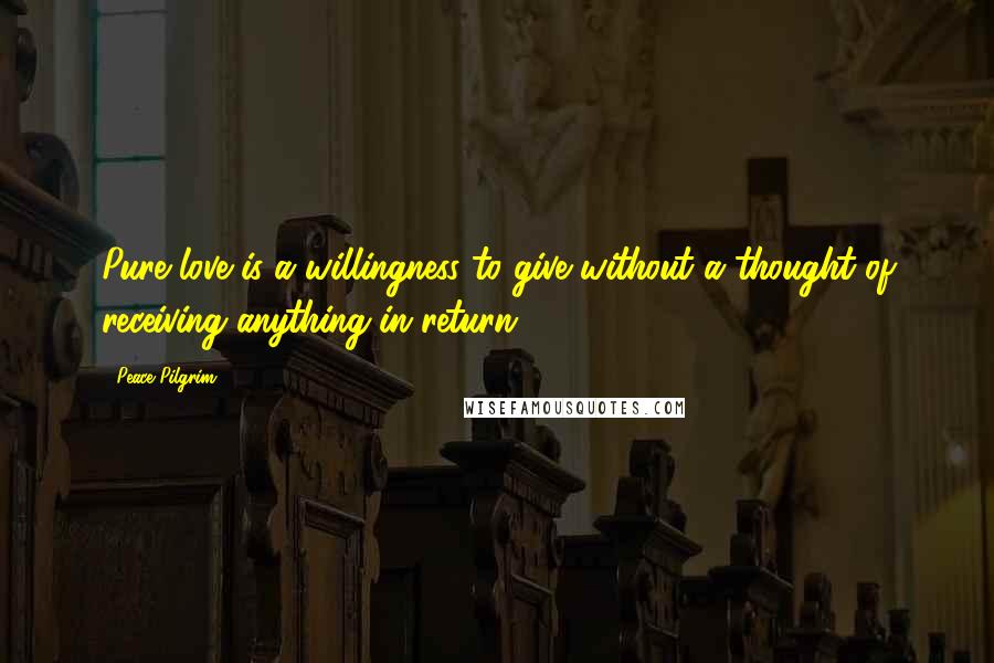 Peace Pilgrim Quotes: Pure love is a willingness to give without a thought of receiving anything in return.