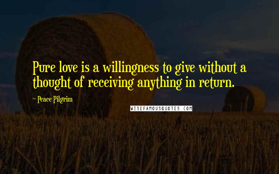Peace Pilgrim Quotes: Pure love is a willingness to give without a thought of receiving anything in return.
