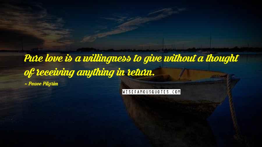 Peace Pilgrim Quotes: Pure love is a willingness to give without a thought of receiving anything in return.