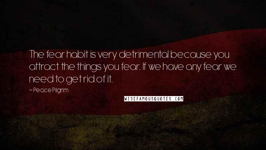 Peace Pilgrim Quotes: The fear habit is very detrimental because you attract the things you fear. If we have any fear we need to get rid of it.