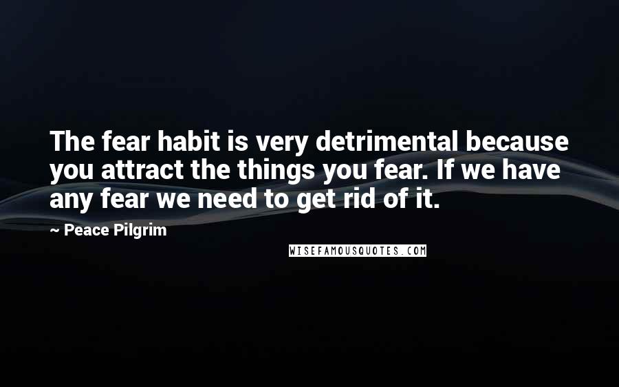 Peace Pilgrim Quotes: The fear habit is very detrimental because you attract the things you fear. If we have any fear we need to get rid of it.