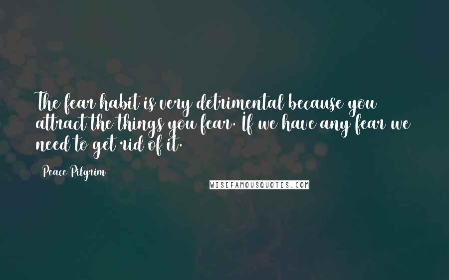 Peace Pilgrim Quotes: The fear habit is very detrimental because you attract the things you fear. If we have any fear we need to get rid of it.