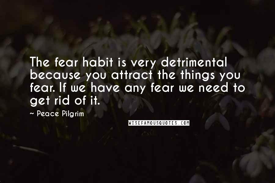 Peace Pilgrim Quotes: The fear habit is very detrimental because you attract the things you fear. If we have any fear we need to get rid of it.