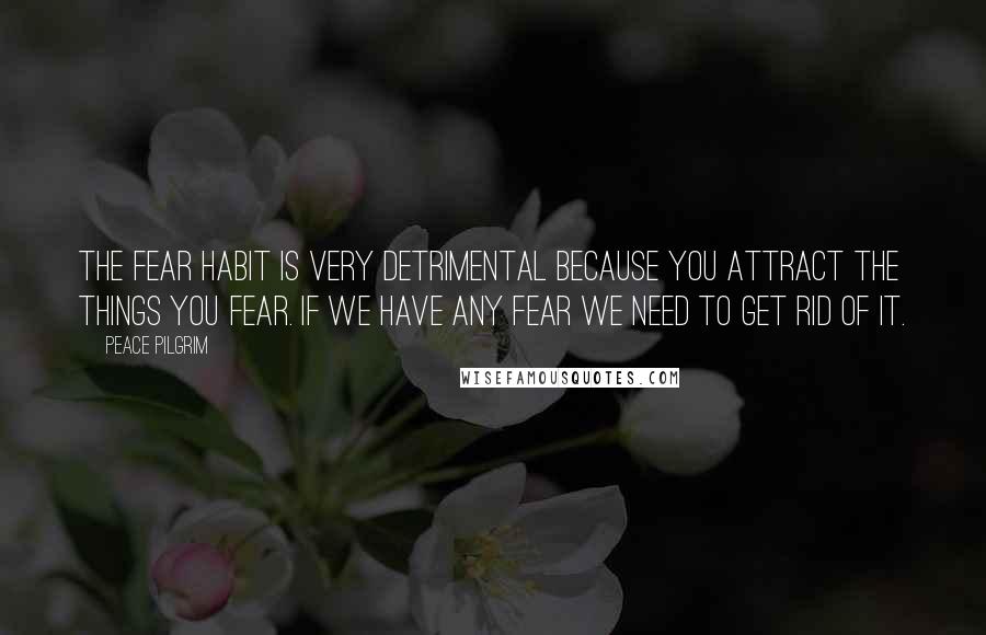 Peace Pilgrim Quotes: The fear habit is very detrimental because you attract the things you fear. If we have any fear we need to get rid of it.