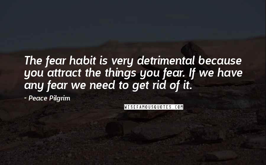 Peace Pilgrim Quotes: The fear habit is very detrimental because you attract the things you fear. If we have any fear we need to get rid of it.