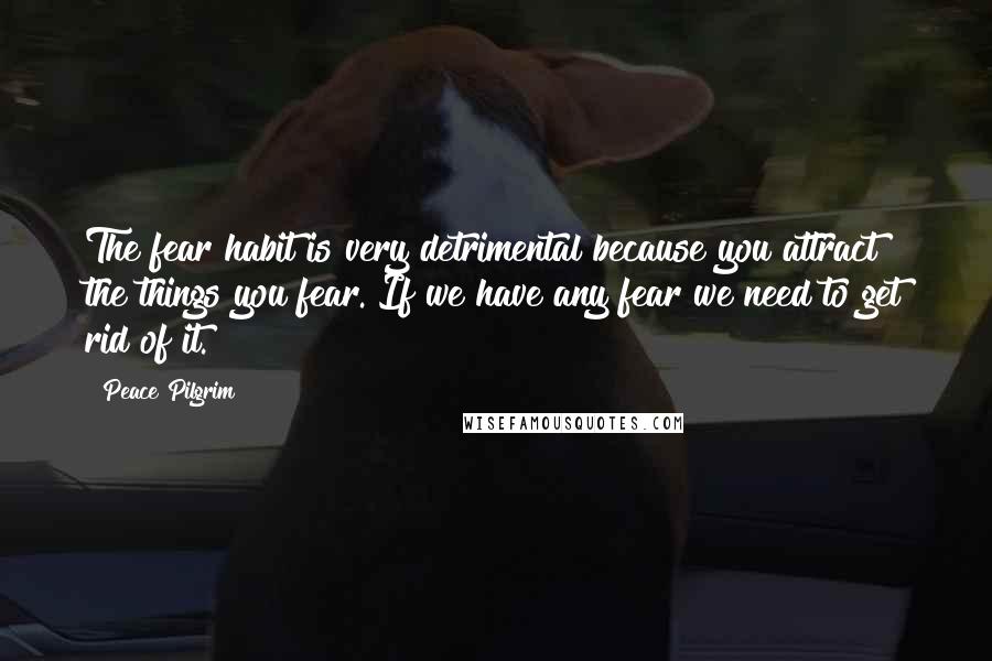 Peace Pilgrim Quotes: The fear habit is very detrimental because you attract the things you fear. If we have any fear we need to get rid of it.