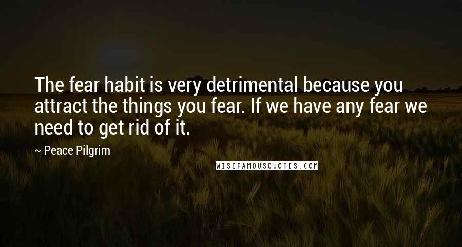 Peace Pilgrim Quotes: The fear habit is very detrimental because you attract the things you fear. If we have any fear we need to get rid of it.